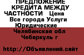 ПРЕДЛОЖЕНИЕ КРЕДИТА МЕЖДУ ЧАСТНОСТИ › Цена ­ 0 - Все города Услуги » Юридические   . Челябинская обл.,Чебаркуль г.